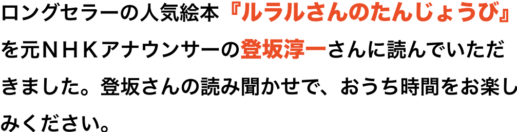 ロングセラーの人気絵本「ルラルさんのたんじょうび」を元NHKアナウンサーの登坂淳一さんに読んでいただきました。登坂さんの読み聞かせで、おうち時間をお楽しみください。※動画を最後まで見ていただいた方には、イトーヨーカドー専門店街で使える200円分のお買い物券を発券します。発券は先着2,000名様までです。