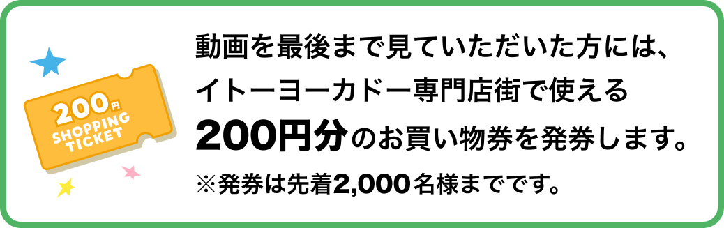 動画を最後まで見ていただいた方には、イトーヨーカドー専門店街で使える200円分のお買い物券を発券します。発券は先着2,000名様までです。